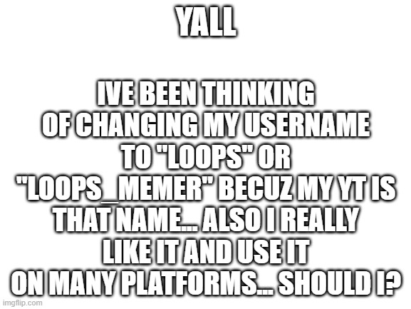 ???????? | IVE BEEN THINKING OF CHANGING MY USERNAME TO "LOOPS" OR "LOOPS_MEMER" BECUZ MY YT IS THAT NAME... ALSO I REALLY LIKE IT AND USE IT ON MANY PLATFORMS... SHOULD I? YALL | image tagged in blank white template | made w/ Imgflip meme maker