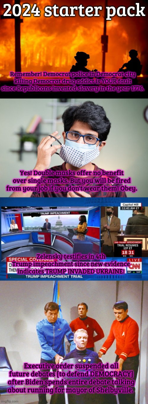 They would never pull the same thing twice. They know you're too smart for that. | 2024 starter pack; Remember! Democrat police in Democrat city killing Democrat drug addict is YOUR fault since Republicans invented slavery in the year 1776. Yes! Double masks offer no benefit over single masks. But you will be fired from your job if you don't wear them! Obey. Zelensky testifies in 4th Trump impeachment since new evidence indicates TRUMP INVADED UKRAINE! Executive order suspended all future debates [to defend DEMOCRACY] after Biden spends entire debate talking about running for mayor of Shelbyville. | image tagged in im kidding,they think youre,dumb,2024,starter pack | made w/ Imgflip meme maker