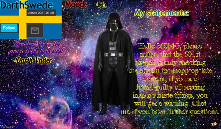 new DarthSwede anoncement template | Ok; Hello MSMG, please notice that the 501st stream is only checking the stream for inappropriate content, if you are found guilty of posting inappropriate things, you will get a warning. Chat me if you have further questions. | image tagged in new darthswede anoncement template | made w/ Imgflip meme maker