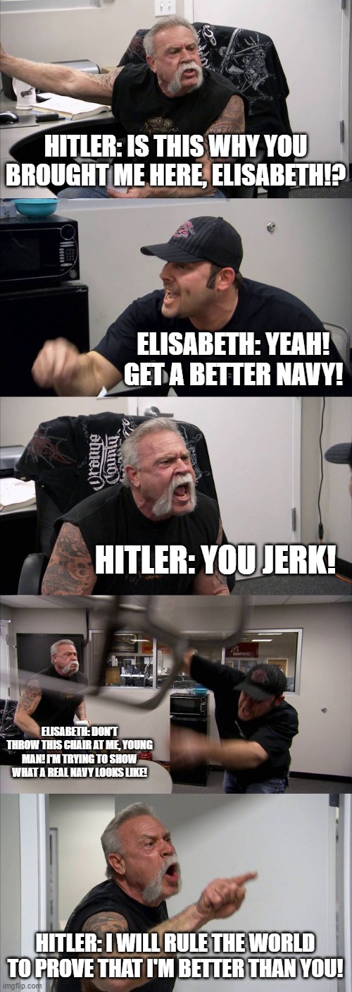 How the WWs all began... | HITLER: IS THIS WHY YOU BROUGHT ME HERE, ELISABETH!? ELISABETH: YEAH! GET A BETTER NAVY! HITLER: YOU JERK! ELISABETH: DON'T THROW THIS CHAIR AT ME, YOUNG MAN! I'M TRYING TO SHOW WHAT A REAL NAVY LOOKS LIKE! HITLER: I WILL RULE THE WORLD TO PROVE THAT I'M BETTER THAN YOU! | image tagged in memes,american chopper argument,wwi | made w/ Imgflip meme maker