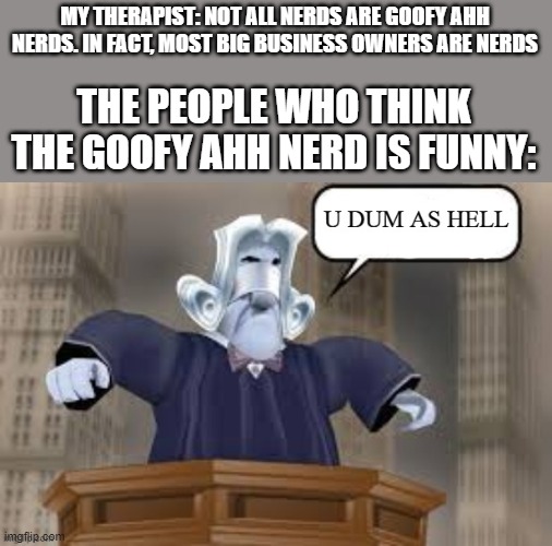 u dum as hell | MY THERAPIST: NOT ALL NERDS ARE GOOFY AHH NERDS. IN FACT, MOST BIG BUSINESS OWNERS ARE NERDS THE PEOPLE WHO THINK THE GOOFY AHH NERD IS FUNN | image tagged in u dum as hell | made w/ Imgflip meme maker
