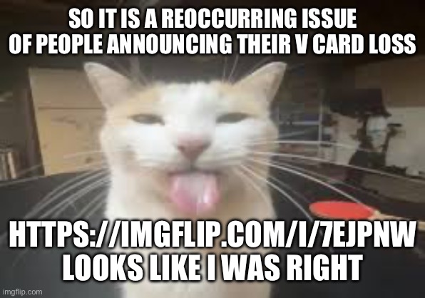 https://imgflip.com/i/7ejpnw | SO IT IS A REOCCURRING ISSUE OF PEOPLE ANNOUNCING THEIR V CARD LOSS; HTTPS://IMGFLIP.COM/I/7EJPNW
LOOKS LIKE I WAS RIGHT | image tagged in cat | made w/ Imgflip meme maker
