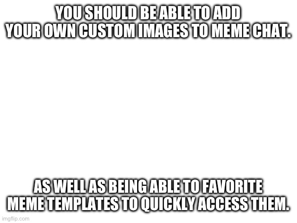 YOU SHOULD!!!! | YOU SHOULD BE ABLE TO ADD YOUR OWN CUSTOM IMAGES TO MEME CHAT. AS WELL AS BEING ABLE TO FAVORITE MEME TEMPLATES TO QUICKLY ACCESS THEM. | image tagged in please,imgflip,custom template,favorite,memechat | made w/ Imgflip meme maker