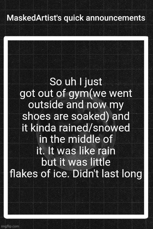 AnArtistWithaMask's quick announcements | So uh I just got out of gym(we went outside and now my shoes are soaked) and it kinda rained/snowed in the middle of it. It was like rain but it was little flakes of ice. Didn't last long | image tagged in anartistwithamask's quick announcements | made w/ Imgflip meme maker