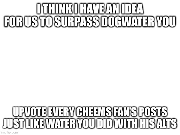 That way i can surpass him | I THINK I HAVE AN IDEA FOR US TO SURPASS DOGWATER YOU; UPVOTE EVERY CHEEMS FAN’S POSTS JUST LIKE WATER YOU DID WITH HIS ALTS | made w/ Imgflip meme maker