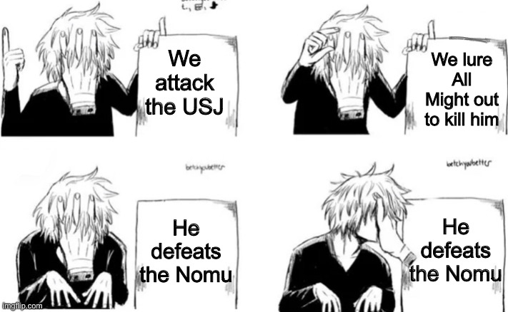 Shiggy’s plan | We lure All Might out to kill him; We attack the USJ; He defeats the Nomu; He defeats the Nomu | image tagged in shiggy s plan | made w/ Imgflip meme maker