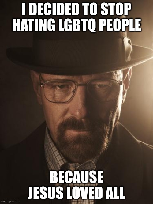 Walter White | I DECIDED TO STOP HATING LGBTQ PEOPLE; BECAUSE JESUS LOVED ALL | image tagged in walter white | made w/ Imgflip meme maker