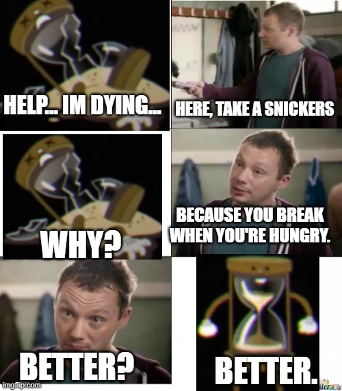 Foolz snickers | HERE, TAKE A SNICKERS; HELP... IM DYING... BECAUSE YOU BREAK WHEN YOU'RE HUNGRY. WHY? BETTER? BETTER. | image tagged in foolz snickers,cuphead | made w/ Imgflip meme maker