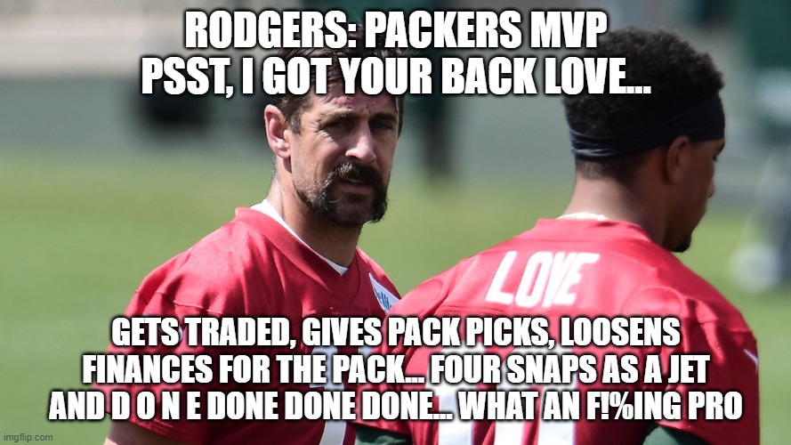 Green Bay MVP hall of famer Rodgers! | RODGERS: PACKERS MVP
PSST, I GOT YOUR BACK LOVE... GETS TRADED, GIVES PACK PICKS, LOOSENS FINANCES FOR THE PACK... FOUR SNAPS AS A JET AND D O N E DONE DONE DONE... WHAT AN F!%ING PRO | image tagged in rodgers sends his love,aaron rodgers,green bay packers,funny memes | made w/ Imgflip meme maker