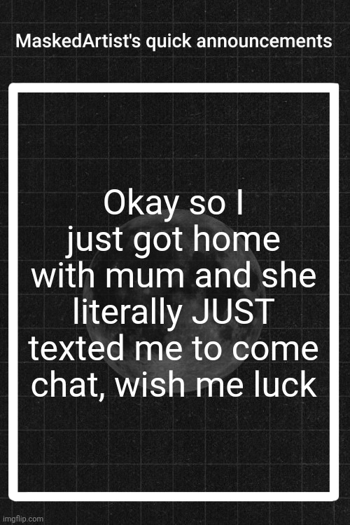AnArtistWithaMask's quick announcements | Okay so I just got home with mum and she literally JUST texted me to come chat, wish me luck | image tagged in anartistwithamask's quick announcements | made w/ Imgflip meme maker