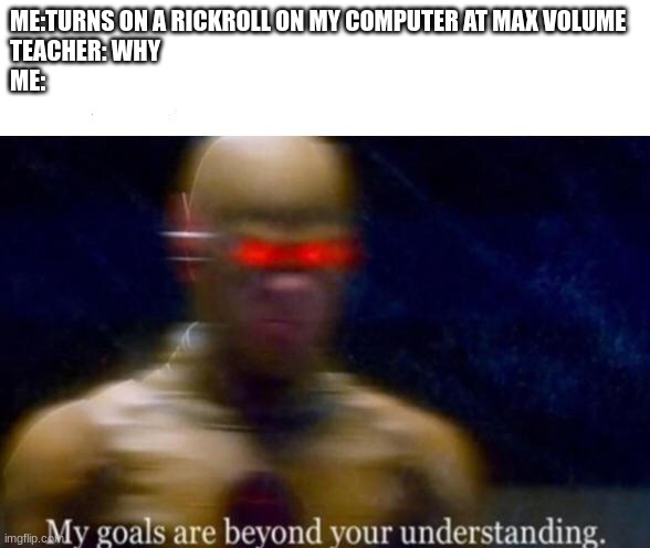 true story | ME:TURNS ON A RICKROLL ON MY COMPUTER AT MAX VOLUME
TEACHER: WHY
ME: | image tagged in my goals are beyond your understanding | made w/ Imgflip meme maker