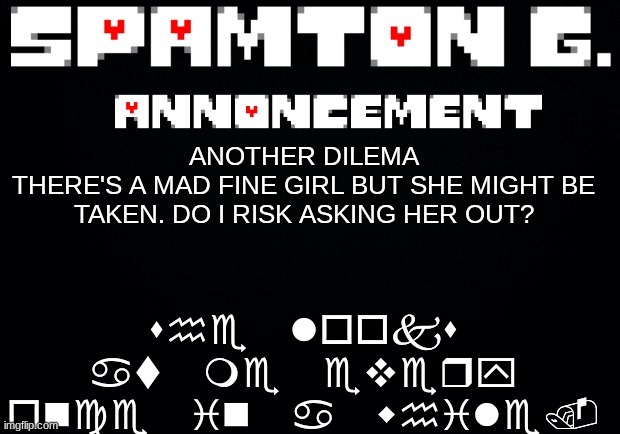 Spamton announcement temp | she looks at me every once in a while. ANOTHER DILEMA
THERE'S A MAD FINE GIRL BUT SHE MIGHT BE TAKEN. DO I RISK ASKING HER OUT? | image tagged in spamton announcement temp | made w/ Imgflip meme maker