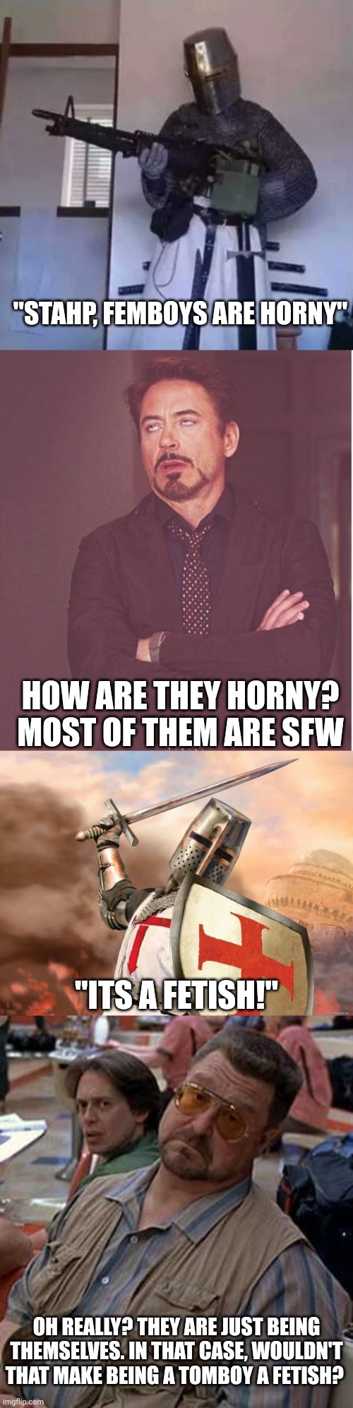 "STAHP, FEMBOYS ARE HORNY"; HOW ARE THEY HORNY? MOST OF THEM ARE SFW; "ITS A FETISH!"; OH REALLY? THEY ARE JUST BEING THEMSELVES. IN THAT CASE, WOULDN'T THAT MAKE BEING A TOMBOY A FETISH? | image tagged in crusader knight with m60 machine gun,memes,face you make robert downey jr,crusader,walter - oh really | made w/ Imgflip meme maker