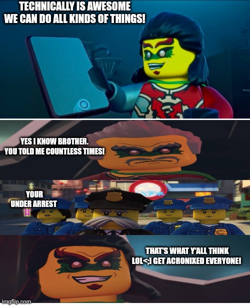 Ninjago hands of time meme | TECHNICALLY IS AWESOME WE CAN DO ALL KINDS OF THINGS! YES I KNOW BROTHER. YOU TOLD ME COUNTLESS TIMES! YOUR UNDER ARREST; THAT'S WHAT Y'ALL THINK LOL<;] GET ACRONIXED EVERYONE! | image tagged in ninjago meme | made w/ Imgflip meme maker
