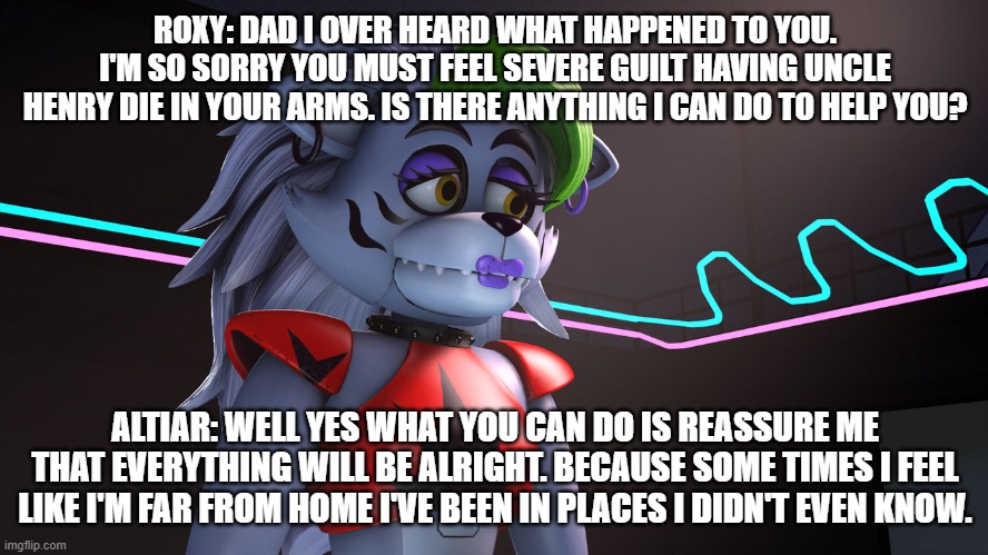 roxy feels sympathy for her dad | ROXY: DAD I OVER HEARD WHAT HAPPENED TO YOU. I'M SO SORRY YOU MUST FEEL SEVERE GUILT HAVING UNCLE HENRY DIE IN YOUR ARMS. IS THERE ANYTHING I CAN DO TO HELP YOU? ALTIAR: WELL YES WHAT YOU CAN DO IS REASSURE ME THAT EVERYTHING WILL BE ALRIGHT. BECAUSE SOME TIMES I FEEL LIKE I'M FAR FROM HOME I'VE BEEN IN PLACES I DIDN'T EVEN KNOW. | image tagged in google | made w/ Imgflip meme maker