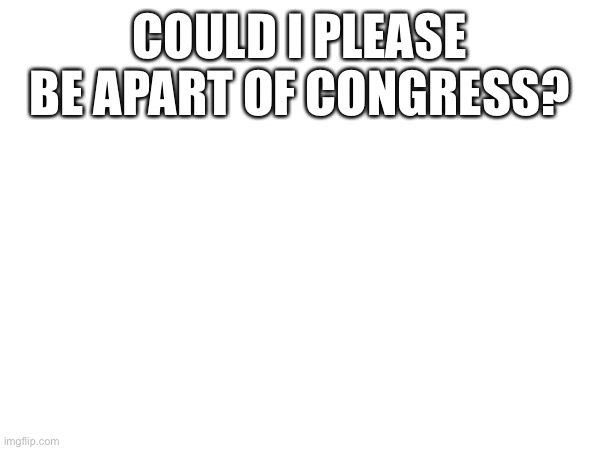 COULD I PLEASE BE APART OF CONGRESS? | made w/ Imgflip meme maker