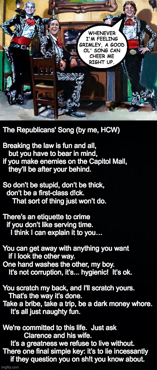 WHENEVER
I'M FEELING
GRIMLEY, A GOOD
OL' SONG CAN
CHEER ME
RIGHT UP. The Republicans' Song (by me, HCW)
 
Breaking the law is fun and all,
  | image tagged in black background | made w/ Imgflip meme maker