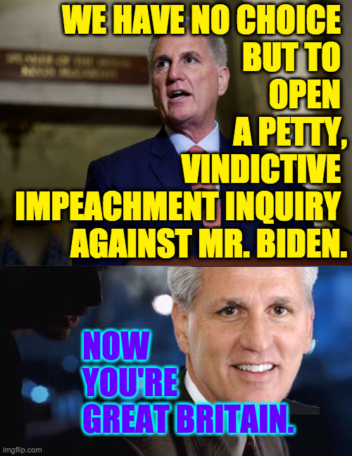 I've always thought GB's Parliament to be sadly polarized, and now we are there. | WE HAVE NO CHOICE 
BUT TO 
OPEN 
A PETTY,
VINDICTIVE 
IMPEACHMENT INQUIRY 
AGAINST MR. BIDEN. NOW
YOU'RE
GREAT BRITAIN. | image tagged in memes,mccarthy,sad,petty,vindictive | made w/ Imgflip meme maker