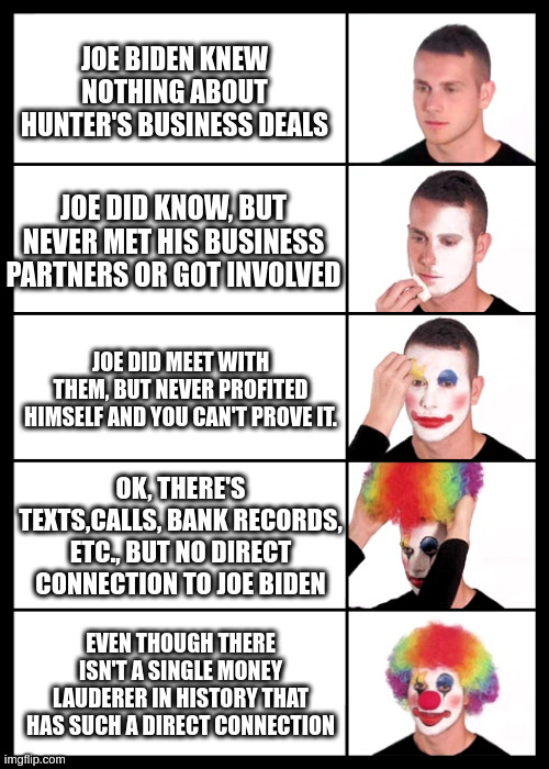 clown applying makeup - 5 faces | JOE BIDEN KNEW NOTHING ABOUT HUNTER'S BUSINESS DEALS; JOE DID KNOW, BUT NEVER MET HIS BUSINESS PARTNERS OR GOT INVOLVED; JOE DID MEET WITH THEM, BUT NEVER PROFITED HIMSELF AND YOU CAN'T PROVE IT. OK, THERE'S TEXTS,CALLS, BANK RECORDS, ETC., BUT NO DIRECT CONNECTION TO JOE BIDEN; EVEN THOUGH THERE ISN'T A SINGLE MONEY LAUDERER IN HISTORY THAT HAS SUCH A DIRECT CONNECTION | image tagged in clown applying makeup - 5 faces | made w/ Imgflip meme maker