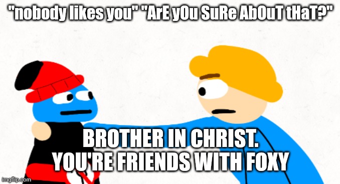 To Aaron | "nobody likes you" "ArE yOu SuRe AbOuT tHaT?"; BROTHER IN CHRIST.
YOU'RE FRIENDS WITH FOXY | image tagged in brother in christ gambai and whibi | made w/ Imgflip meme maker
