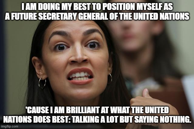 Does #AOC have a real plan, or not? | I AM DOING MY BEST TO POSITION MYSELF AS A FUTURE SECRETARY GENERAL OF THE UNITED NATIONS; 'CAUSE I AM BRILLIANT AT WHAT THE UNITED NATIONS DOES BEST: TALKING A LOT BUT SAYING NOTHING. | image tagged in aoc yeah but yeah but yeah but,united nations,apocalypse,liberal hypocrisy | made w/ Imgflip meme maker