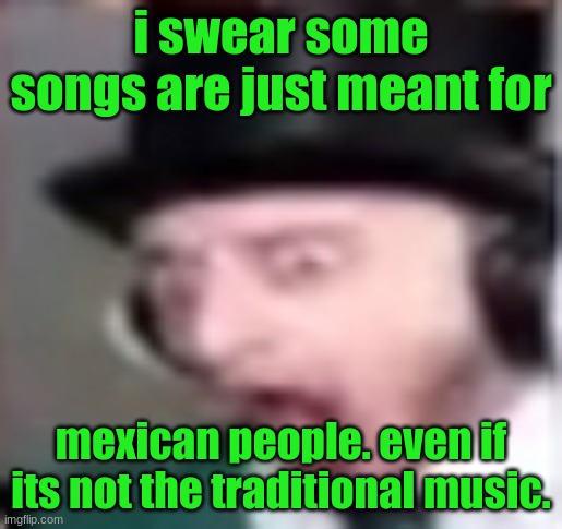 suprised | i swear some songs are just meant for; mexican people. even if its not the traditional music. | image tagged in suprised | made w/ Imgflip meme maker