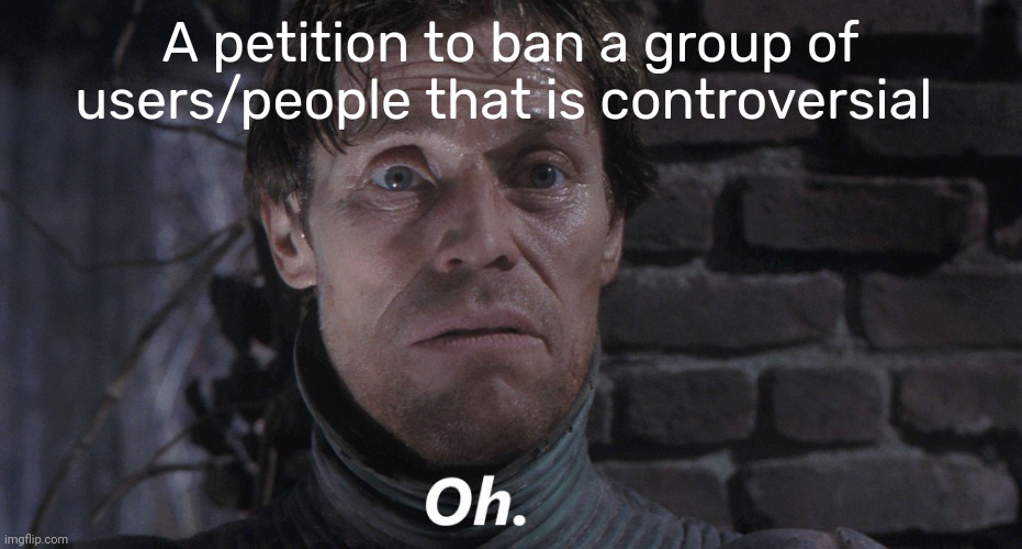 Oh. | A petition to ban a group of users/people that is controversial | image tagged in oh | made w/ Imgflip meme maker