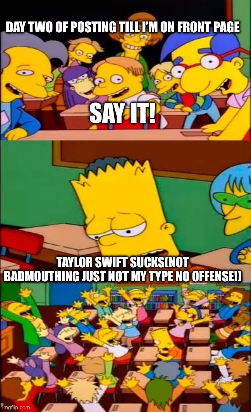 Well, someone had to say it | DAY TWO OF POSTING TILL I’M ON FRONT PAGE; SAY IT! TAYLOR SWIFT SUCKS(NOT BADMOUTHING JUST NOT MY TYPE NO OFFENSE!) | image tagged in say the line bart simpsons | made w/ Imgflip meme maker