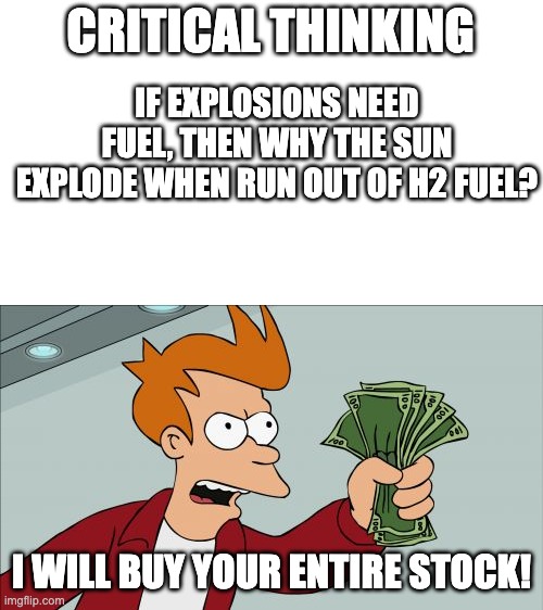 vote only, don't click on the meme | CRITICAL THINKING; IF EXPLOSIONS NEED FUEL, THEN WHY THE SUN EXPLODE WHEN RUN OUT OF H2 FUEL? I WILL BUY YOUR ENTIRE STOCK! | image tagged in memes,shut up and take my money fry | made w/ Imgflip meme maker