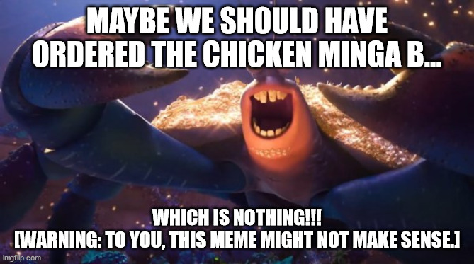 tamatoa happy | MAYBE WE SHOULD HAVE ORDERED THE CHICKEN MINGA B... WHICH IS NOTHING!!!
[WARNING: TO YOU, THIS MEME MIGHT NOT MAKE SENSE.] | image tagged in tamatoa happy | made w/ Imgflip meme maker