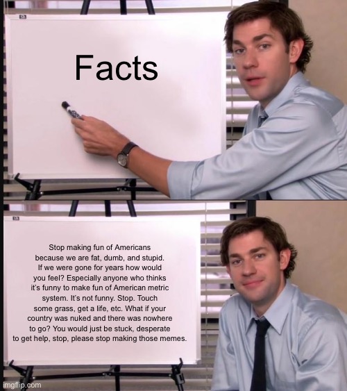 Jim Halpert Pointing to Whiteboard | Facts; Stop making fun of Americans because we are fat, dumb, and stupid. If we were gone for years how would you feel? Especially anyone who thinks it’s funny to make fun of American metric system. It’s not funny. Stop. Touch some grass, get a life, etc. What if your country was nuked and there was nowhere to go? You would just be stuck, desperate to get help, stop, please stop making those memes. | image tagged in jim halpert pointing to whiteboard | made w/ Imgflip meme maker