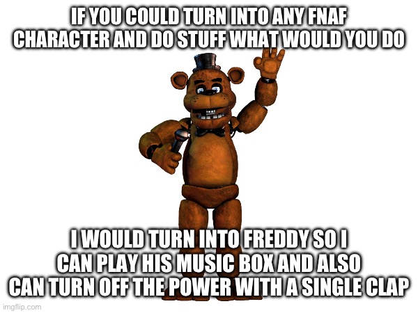 Comment your response below | IF YOU COULD TURN INTO ANY FNAF CHARACTER AND DO STUFF WHAT WOULD YOU DO; I WOULD TURN INTO FREDDY SO I CAN PLAY HIS MUSIC BOX AND ALSO CAN TURN OFF THE POWER WITH A SINGLE CLAP | image tagged in fnaf,question | made w/ Imgflip meme maker