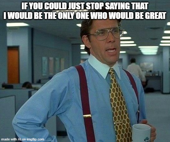 That Would Be Great | IF YOU COULD JUST STOP SAYING THAT I WOULD BE THE ONLY ONE WHO WOULD BE GREAT | image tagged in memes,ai_memes | made w/ Imgflip meme maker