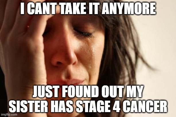 First World Problems | I CANT TAKE IT ANYMORE; JUST FOUND OUT MY SISTER HAS STAGE 4 CANCER | image tagged in memes,first world problems | made w/ Imgflip meme maker