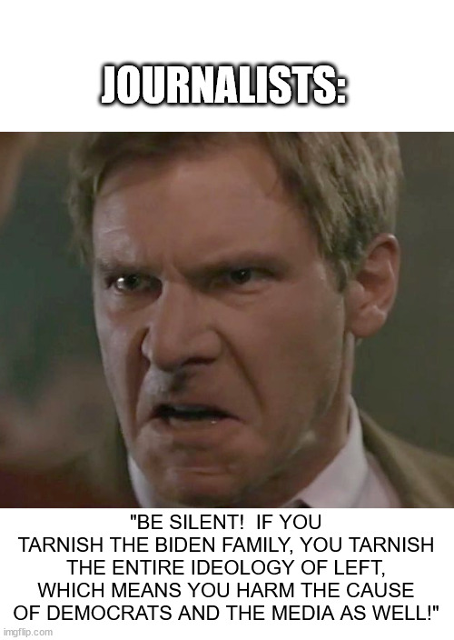 Harrison Ford Angry | JOURNALISTS:; "BE SILENT!  IF YOU TARNISH THE BIDEN FAMILY, YOU TARNISH THE ENTIRE IDEOLOGY OF LEFT, WHICH MEANS YOU HARM THE CAUSE OF DEMOCRATS AND THE MEDIA AS WELL!" | image tagged in harrison ford angry | made w/ Imgflip meme maker