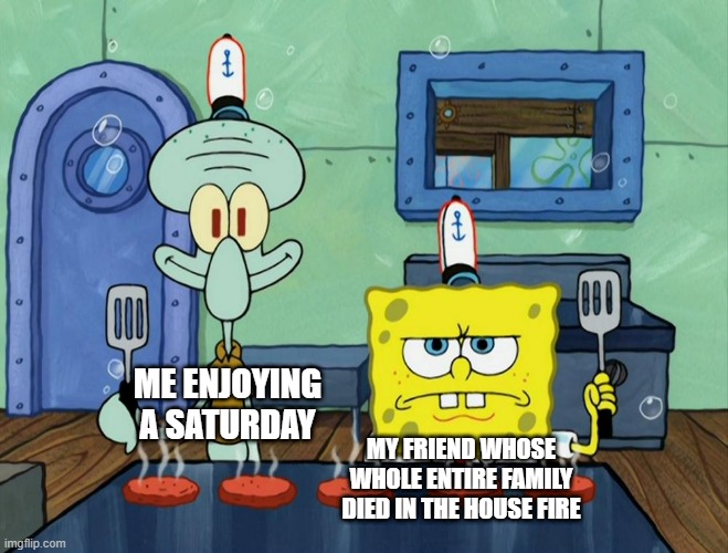 . | ME ENJOYING A SATURDAY; MY FRIEND WHOSE WHOLE ENTIRE FAMILY DIED IN THE HOUSE FIRE | image tagged in dark humor,dark souls,spongebob,squidward | made w/ Imgflip meme maker