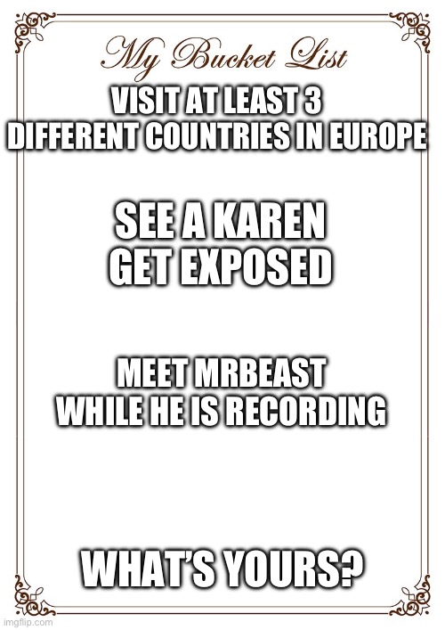 My Bucket List | VISIT AT LEAST 3 DIFFERENT COUNTRIES IN EUROPE; SEE A KAREN GET EXPOSED; MEET MRBEAST WHILE HE IS RECORDING; WHAT’S YOURS? | image tagged in bucket list | made w/ Imgflip meme maker