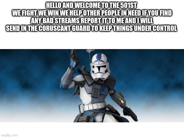 HELLO AND WELCOME TO THE 501ST 
WE FIGHT WE WIN WE HELP OTHER PEOPLE IN NEED IF YOU FIND ANY BAD STREAMS REPORT IT TO ME AND I WILL SEND IN THE CORUSCANT GUARD TO KEEP THINGS UNDER CONTROL | made w/ Imgflip meme maker