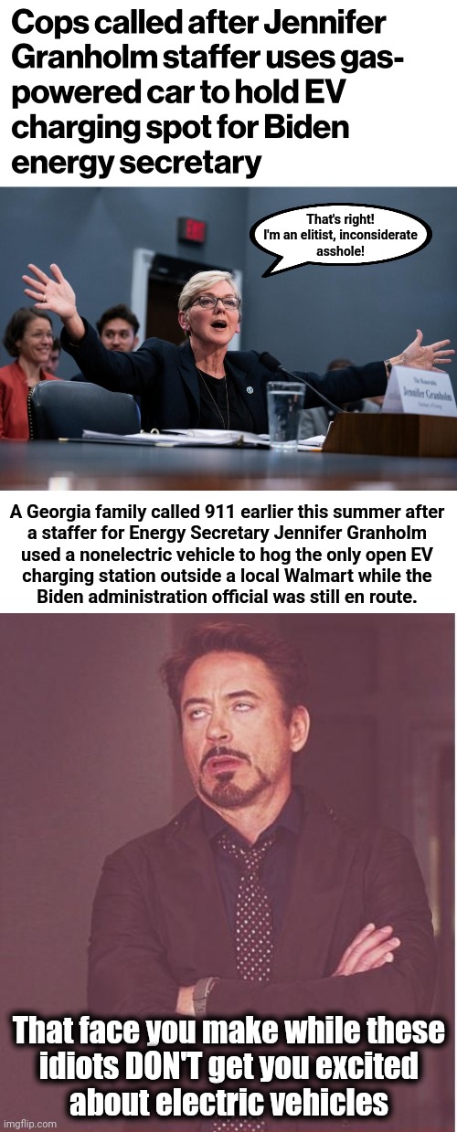 Typical "Team Biden" | That's right!
I'm an elitist, inconsiderate
asshole! A Georgia family called 911 earlier this summer after
a staffer for Energy Secretary Jennifer Granholm
used a nonelectric vehicle to hog the only open EV
charging station outside a local Walmart while the
Biden administration official was still en route. That face you make while these
idiots DON'T get you excited
about electric vehicles | image tagged in memes,face you make robert downey jr,joe biden,electric vehicles,jennifer granholm,elitists | made w/ Imgflip meme maker