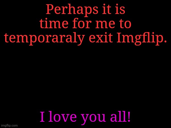 I shall return in about a week, perhaps more. | Perhaps it is time for me to temporaraly exit Imgflip. I love you all! | made w/ Imgflip meme maker
