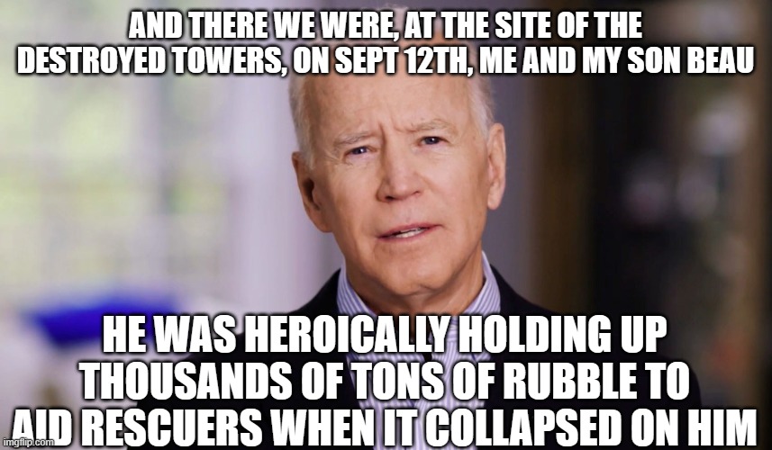 The musings of a an addled mind | AND THERE WE WERE, AT THE SITE OF THE DESTROYED TOWERS, ON SEPT 12TH, ME AND MY SON BEAU; HE WAS HEROICALLY HOLDING UP THOUSANDS OF TONS OF RUBBLE TO AID RESCUERS WHEN IT COLLAPSED ON HIM | image tagged in joe biden 2020 | made w/ Imgflip meme maker