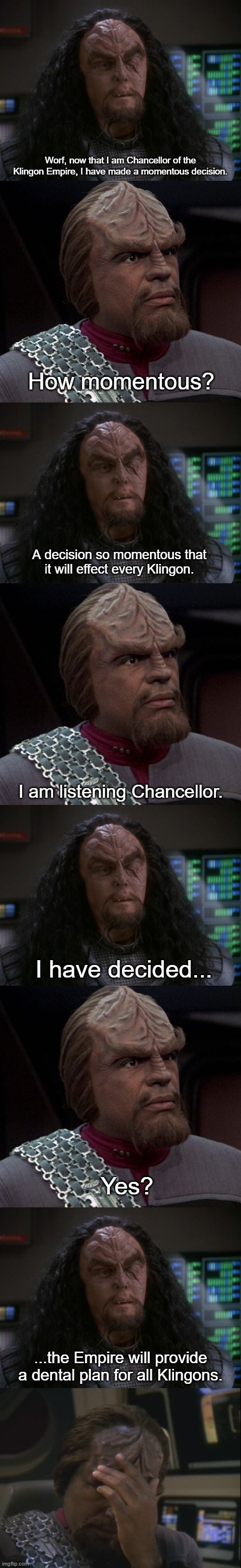 Martok's Momentous Decision | Worf, now that I am Chancellor of the Klingon Empire, I have made a momentous decision. How momentous? A decision so momentous that it will effect every Klingon. I am listening Chancellor. I have decided... Yes? ...the Empire will provide a dental plan for all Klingons. | image tagged in martok,worf,worf facepalm,funny,star trek deep space nine | made w/ Imgflip meme maker