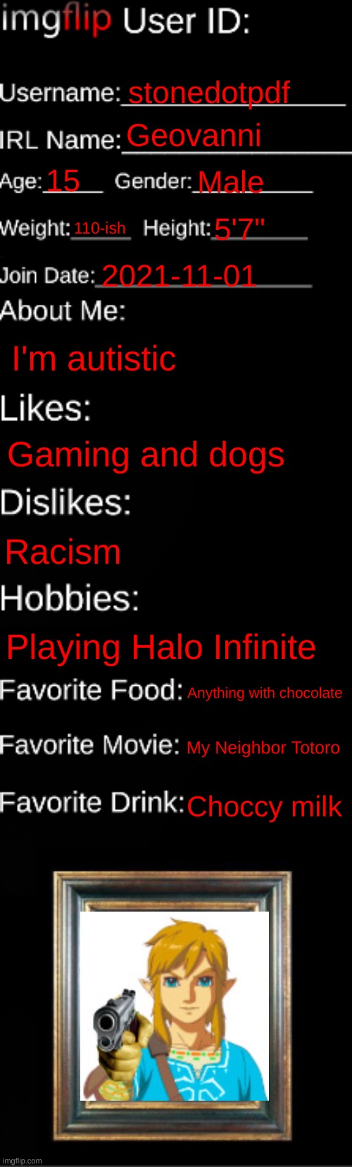 Think I'll try this out | stonedotpdf; Geovanni; 15; Male; 110-ish; 5'7"; 2021-11-01; I'm autistic; Gaming and dogs; Racism; Playing Halo Infinite; Anything with chocolate; My Neighbor Totoro; Choccy milk | image tagged in imgflip id card | made w/ Imgflip meme maker