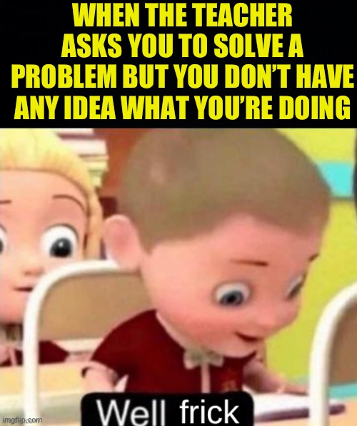 I was busy thinking of what I’m gonna do after school (nap) | WHEN THE TEACHER ASKS YOU TO SOLVE A PROBLEM BUT YOU DON’T HAVE ANY IDEA WHAT YOU’RE DOING | image tagged in well frick clean,fresh memes,funny,memes | made w/ Imgflip meme maker