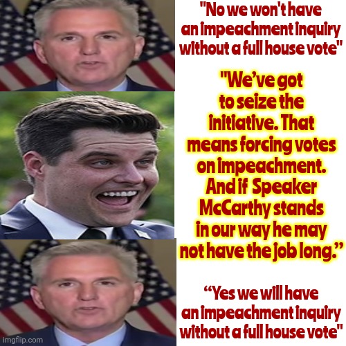 S*x Trafficker Matt Gaetz Thinks He's Going To Be Trump's Vice President | "No we won't have an impeachment inquiry without a full house vote"; "We’ve got to seize the initiative. That means forcing votes on impeachment. And if  Speaker McCarthy stands in our way he may not have the job long.”; “Yes we will have an impeachment inquiry without a full house vote" | image tagged in memes,drake hotline bling,lock him up,scumbag trump,scumbag republicans,disgusting republicans | made w/ Imgflip meme maker