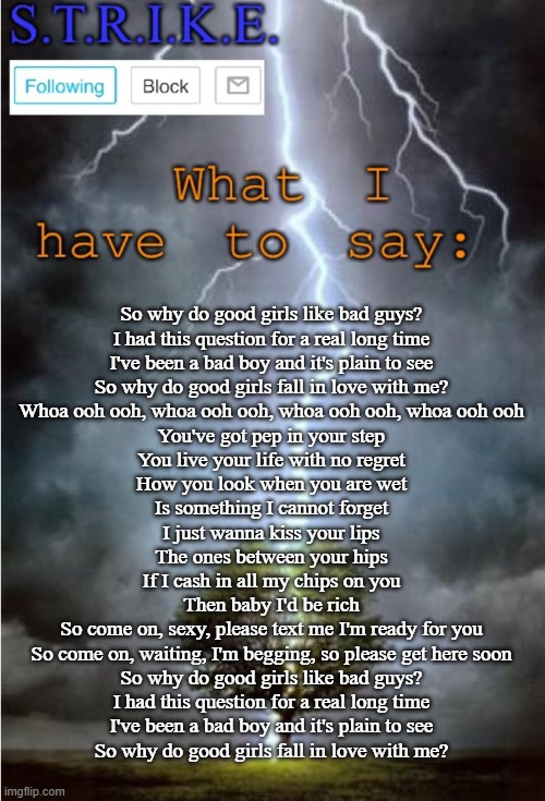 That's is all | So why do good girls like bad guys?
I had this question for a real long time
I've been a bad boy and it's plain to see
So why do good girls fall in love with me?
Whoa ooh ooh, whoa ooh ooh, whoa ooh ooh, whoa ooh ooh
You've got pep in your step
You live your life with no regret
How you look when you are wet
Is something I cannot forget
I just wanna kiss your lips
The ones between your hips
If I cash in all my chips on you
Then baby I'd be rich
So come on, sexy, please text me I'm ready for you
So come on, waiting, I'm begging, so please get here soon
So why do good girls like bad guys?
I had this question for a real long time
I've been a bad boy and it's plain to see
So why do good girls fall in love with me? | image tagged in s t r i k e announcement,memes,imgflip,imgflip users | made w/ Imgflip meme maker