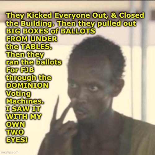 They must do it again | They Kicked Everyone Out, & Closed
the Building. Then they pulled out
BIG BOXES of BALLOTS
FROM UNDER
the TABLES.
Then they
ran the ballots
For FJB
through the
DOMINION
Voting
Machines.
I SAW IT
WITH MY
OWN
TWO
EYES! | image tagged in memes,look at me,fjb voters kissmyass,all u stoopid freaking fjb voters can kissmyass,u voted fjb so kissmyass,destroying usa | made w/ Imgflip meme maker