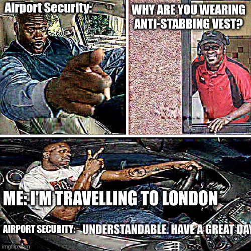 Daily dose of London | WHY ARE YOU WEARING ANTI-STABBING VEST? Airport Security:; ME: I'M TRAVELLING TO LONDON; AIRPORT SECURITY: | image tagged in understandable have a great day | made w/ Imgflip meme maker