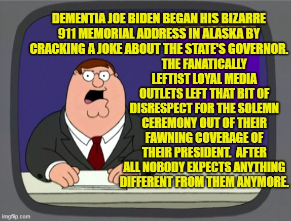 Supposedly this is what 81 million people -- living and dead -- voted for. | THE FANATICALLY LEFTIST LOYAL MEDIA OUTLETS LEFT THAT BIT OF DISRESPECT FOR THE SOLEMN CEREMONY OUT OF THEIR FAWNING COVERAGE OF THEIR PRESIDENT.  AFTER ALL NOBODY EXPECTS ANYTHING DIFFERENT FROM THEM ANYMORE. DEMENTIA JOE BIDEN BEGAN HIS BIZARRE 911 MEMORIAL ADDRESS IN ALASKA BY CRACKING A JOKE ABOUT THE STATE'S GOVERNOR. | image tagged in peter griffin news | made w/ Imgflip meme maker