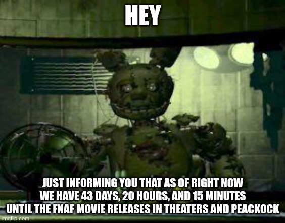 Be hyped | HEY; JUST INFORMING YOU THAT AS OF RIGHT NOW WE HAVE 43 DAYS, 20 HOURS, AND 15 MINUTES UNTIL THE FNAF MOVIE RELEASES IN THEATERS AND PEACKOCK | image tagged in fnaf springtrap in window,fnaf | made w/ Imgflip meme maker